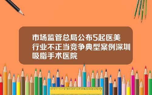 市场监管总局公布5起医美行业不正当竞争典型案例深圳吸脂手术医院