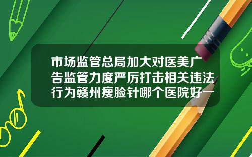 市场监管总局加大对医美广告监管力度严厉打击相关违法行为赣州瘦脸针哪个医院好一点