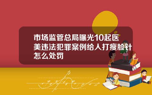 市场监管总局曝光10起医美违法犯罪案例给人打瘦脸针怎么处罚