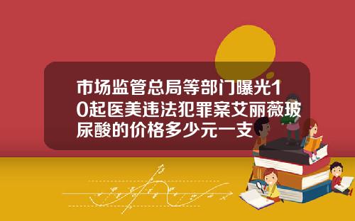 市场监管总局等部门曝光10起医美违法犯罪案艾丽薇玻尿酸的价格多少元一支