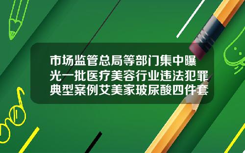 市场监管总局等部门集中曝光一批医疗美容行业违法犯罪典型案例艾美家玻尿酸四件套怎么样