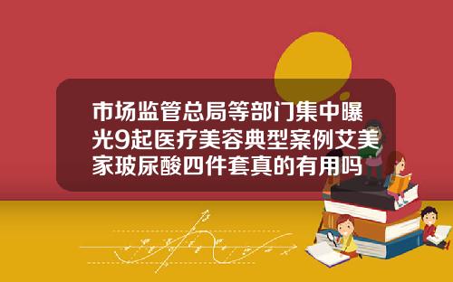市场监管总局等部门集中曝光9起医疗美容典型案例艾美家玻尿酸四件套真的有用吗