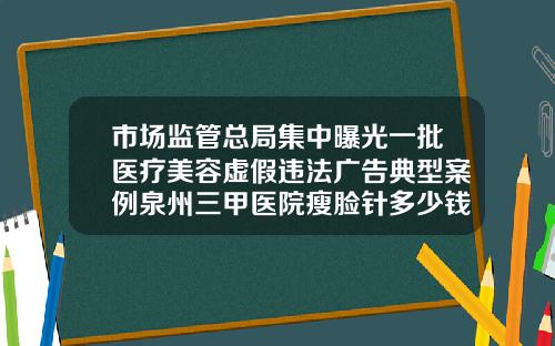 市场监管总局集中曝光一批医疗美容虚假违法广告典型案例泉州三甲医院瘦脸针多少钱