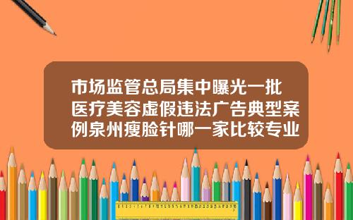 市场监管总局集中曝光一批医疗美容虚假违法广告典型案例泉州瘦脸针哪一家比较专业医院