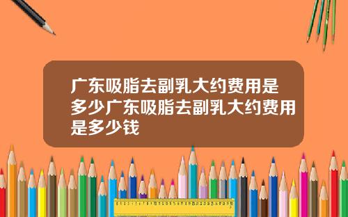 广东吸脂去副乳大约费用是多少广东吸脂去副乳大约费用是多少钱