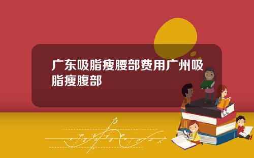 广东吸脂瘦腰部费用广州吸脂瘦腹部