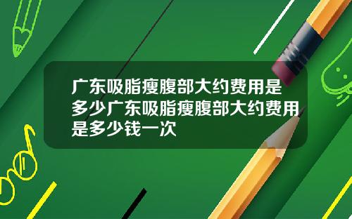 广东吸脂瘦腹部大约费用是多少广东吸脂瘦腹部大约费用是多少钱一次