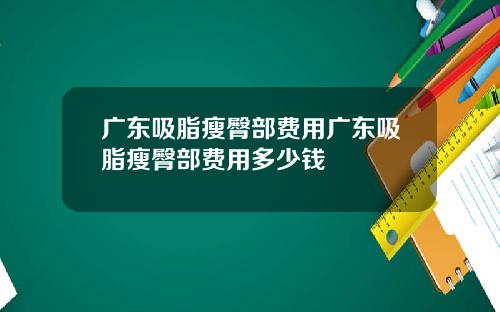 广东吸脂瘦臀部费用广东吸脂瘦臀部费用多少钱