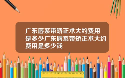 广东唇系带矫正术大约费用是多少广东唇系带矫正术大约费用是多少钱