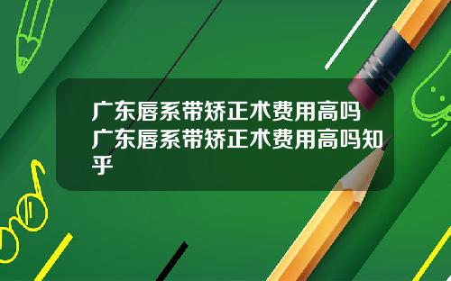 广东唇系带矫正术费用高吗广东唇系带矫正术费用高吗知乎