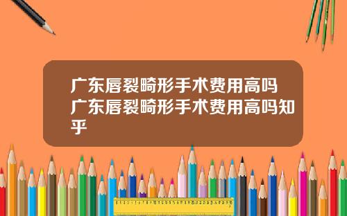 广东唇裂畸形手术费用高吗广东唇裂畸形手术费用高吗知乎