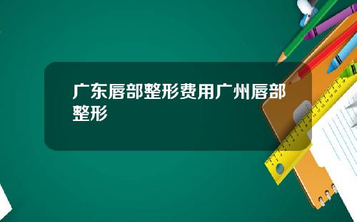广东唇部整形费用广州唇部整形