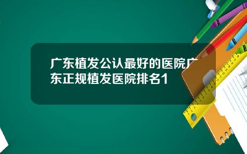 广东植发公认最好的医院广东正规植发医院排名1
