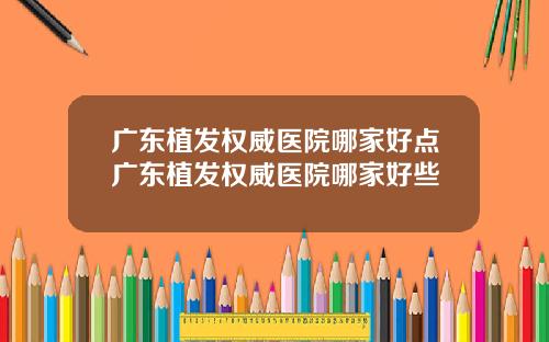广东植发权威医院哪家好点广东植发权威医院哪家好些
