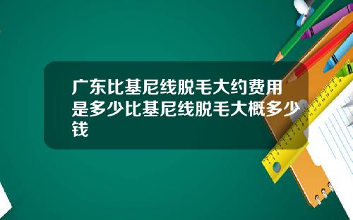 广东比基尼线脱毛大约费用是多少比基尼线脱毛大概多少钱