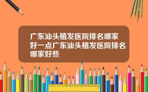 广东汕头植发医院排名哪家好一点广东汕头植发医院排名哪家好些