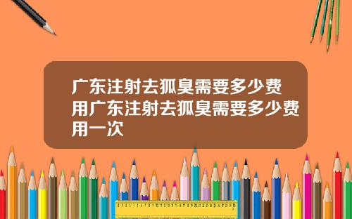 广东注射去狐臭需要多少费用广东注射去狐臭需要多少费用一次