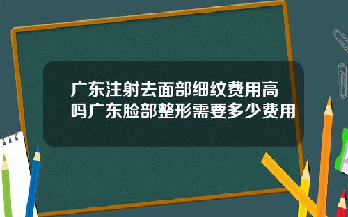 广东注射去面部细纹费用高吗广东脸部整形需要多少费用