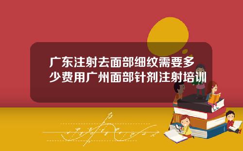 广东注射去面部细纹需要多少费用广州面部针剂注射培训