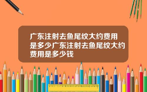 广东注射去鱼尾纹大约费用是多少广东注射去鱼尾纹大约费用是多少钱