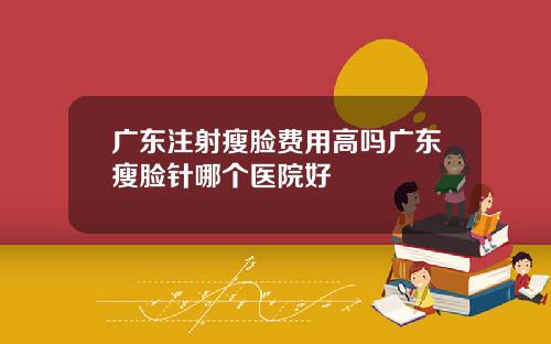 广东注射瘦脸费用高吗广东瘦脸针哪个医院好