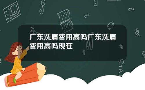 广东洗眉费用高吗广东洗眉费用高吗现在