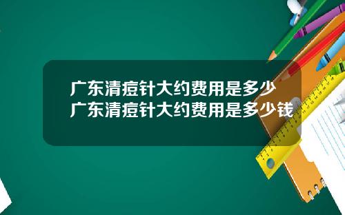 广东清痘针大约费用是多少广东清痘针大约费用是多少钱