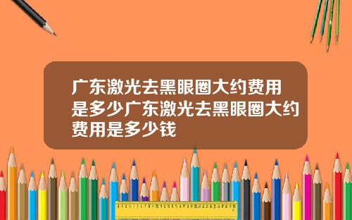 广东激光去黑眼圈大约费用是多少广东激光去黑眼圈大约费用是多少钱