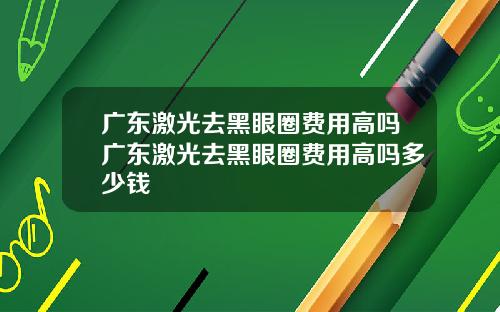 广东激光去黑眼圈费用高吗广东激光去黑眼圈费用高吗多少钱