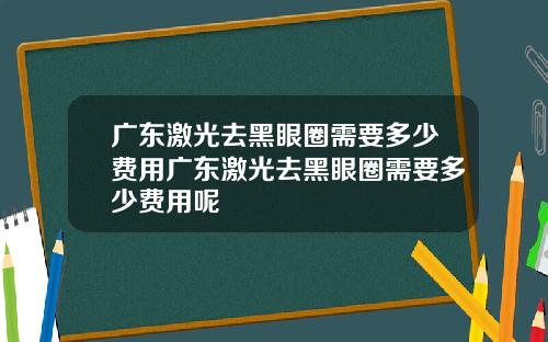 广东激光去黑眼圈需要多少费用广东激光去黑眼圈需要多少费用呢