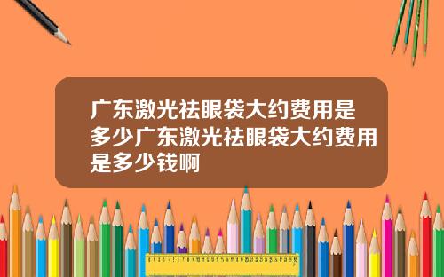 广东激光祛眼袋大约费用是多少广东激光祛眼袋大约费用是多少钱啊