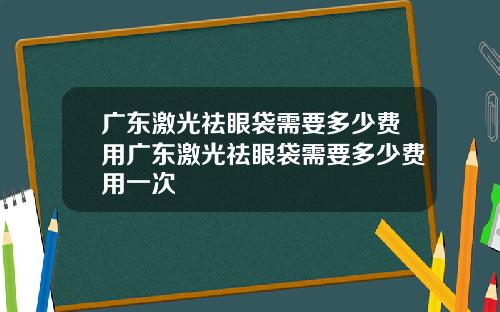 广东激光祛眼袋需要多少费用广东激光祛眼袋需要多少费用一次