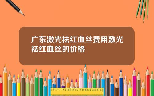 广东激光祛红血丝费用激光祛红血丝的价格
