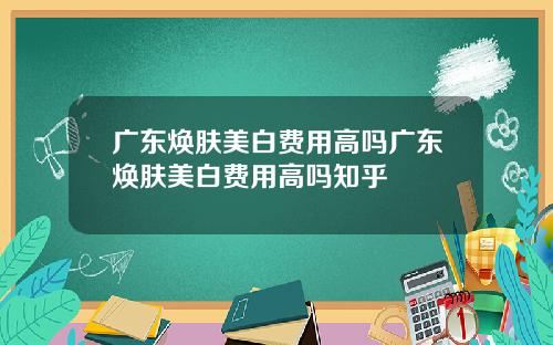 广东焕肤美白费用高吗广东焕肤美白费用高吗知乎