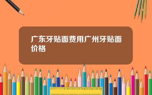 广东牙贴面费用广州牙贴面价格