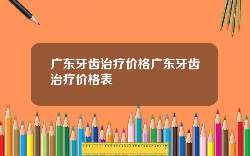 广东牙齿治疗价格广东牙齿治疗价格表