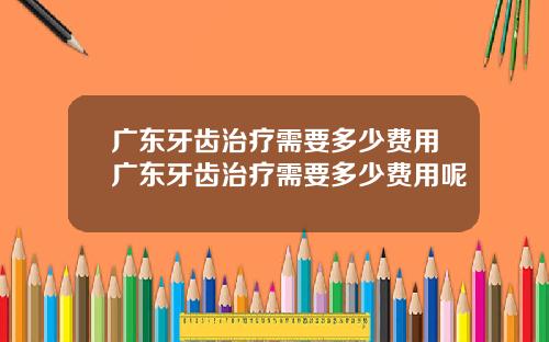 广东牙齿治疗需要多少费用广东牙齿治疗需要多少费用呢