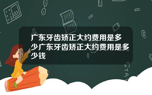 广东牙齿矫正大约费用是多少广东牙齿矫正大约费用是多少钱