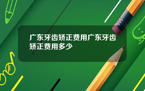 广东牙齿矫正费用广东牙齿矫正费用多少