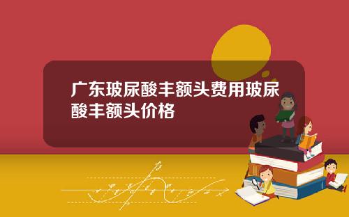 广东玻尿酸丰额头费用玻尿酸丰额头价格