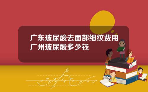 广东玻尿酸去面部细纹费用广州玻尿酸多少钱