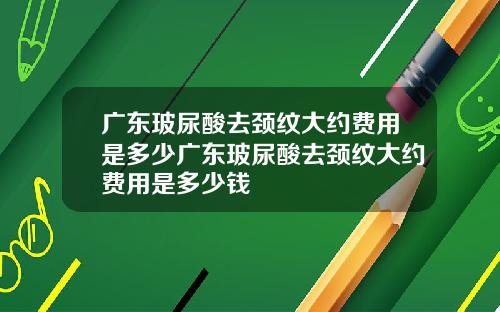 广东玻尿酸去颈纹大约费用是多少广东玻尿酸去颈纹大约费用是多少钱