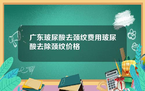 广东玻尿酸去颈纹费用玻尿酸去除颈纹价格