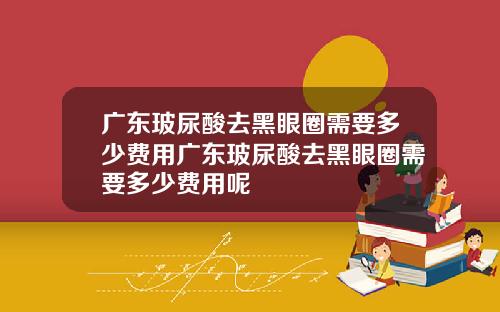 广东玻尿酸去黑眼圈需要多少费用广东玻尿酸去黑眼圈需要多少费用呢