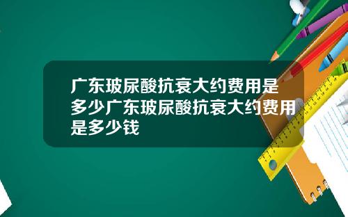 广东玻尿酸抗衰大约费用是多少广东玻尿酸抗衰大约费用是多少钱