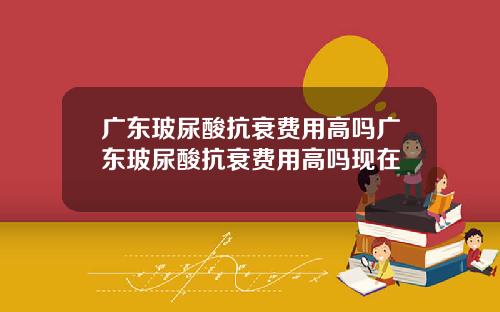 广东玻尿酸抗衰费用高吗广东玻尿酸抗衰费用高吗现在