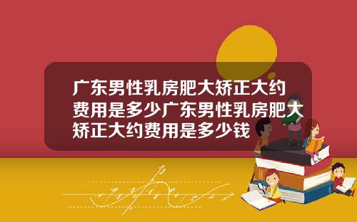 广东男性乳房肥大矫正大约费用是多少广东男性乳房肥大矫正大约费用是多少钱