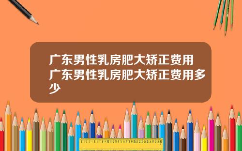 广东男性乳房肥大矫正费用广东男性乳房肥大矫正费用多少