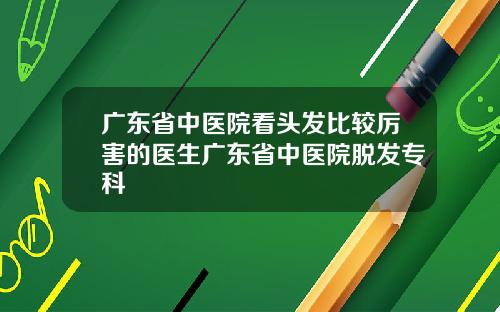 广东省中医院看头发比较厉害的医生广东省中医院脱发专科