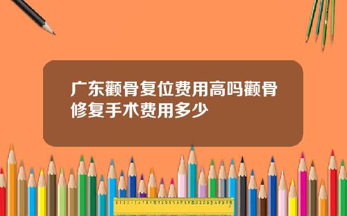 广东颧骨复位费用高吗颧骨修复手术费用多少